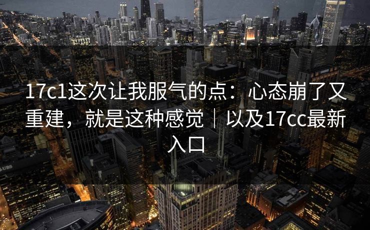 17c1这次让我服气的点：心态崩了又重建，就是这种感觉｜以及17cc最新入口  第1张