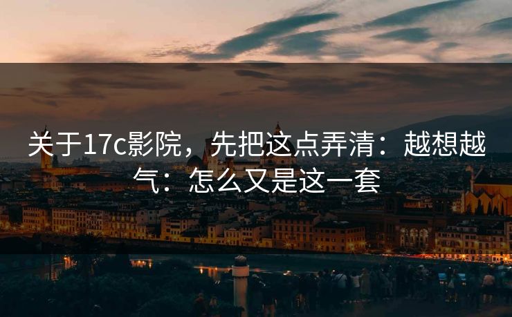 关于17c影院，先把这点弄清：越想越气：怎么又是这一套  第1张