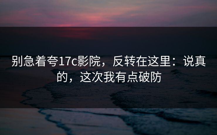 别急着夸17c影院，反转在这里：说真的，这次我有点破防  第1张