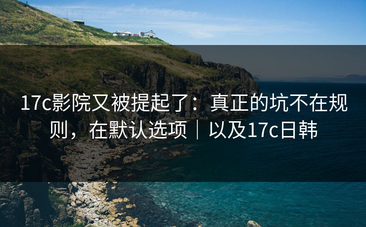 17c影院又被提起了：真正的坑不在规则，在默认选项｜以及17c日韩  第1张
