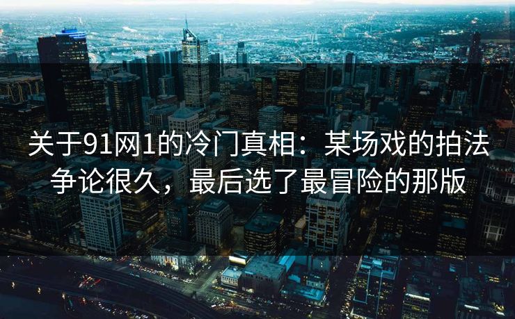 关于91网1的冷门真相:某场戏的拍法争论很久,最后选了最冒险的那版 第1张 关于91网1的冷门真相:某场戏的拍法争论很久,最后选了最冒险的那版 第1张