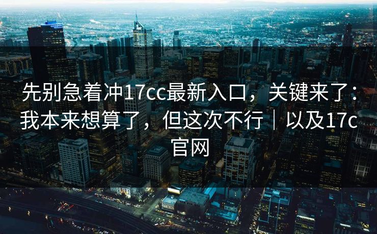 先别急着冲17cc最新入口,关键来了:我本来想算了,但这次不行|以及17c官网 先别急着冲17cc最新入口,关键来了:我本来想算了,但这次不行|以及17c官网