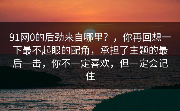 91网0的后劲来自哪里?,你再回想一下最不起眼的配角,承担了主题的最后一击,你不一定喜欢,但一定会记住 91网0的后劲来自哪里?,你再回想一下最不起眼的配角,承担了主题的最后一击,你不一定喜欢,但一定会记住