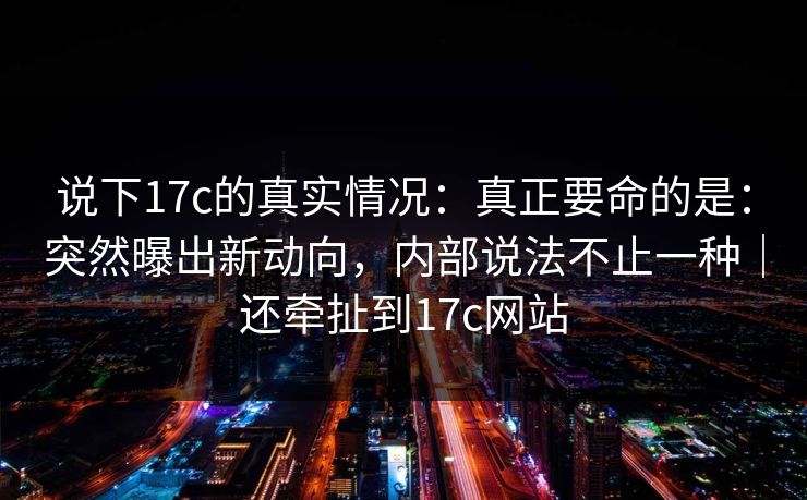说下17c的真实情况：真正要命的是：突然曝出新动向，内部说法不止一种｜还牵扯到17c网站