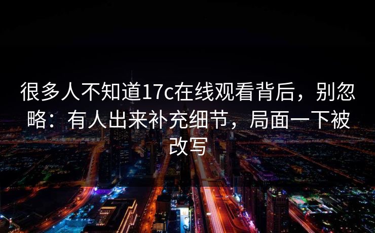 很多人不知道17c在线观看背后,别忽略:有人出来补充细节,局面一下被改写 很多人不知道17c在线观看背后,别忽略:有人出来补充细节,局面一下被改写