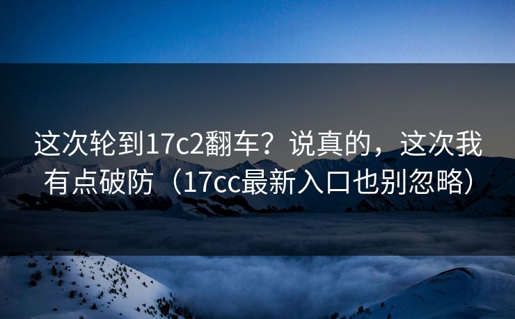 这次轮到17c2翻车?说真的,这次我有点破防(17cc最新入口也别忽略) 这次轮到17c2翻车?说真的,这次我有点破防(17cc最新入口也别忽略)