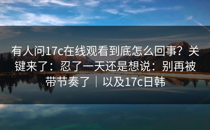 有人问17c在线观看到底怎么回事?关键来了:忍了一天还是想说:别再被带节奏了|以及17c日韩 第1张 有人问17c在线观看到底怎么回事?关键来了:忍了一天还是想说:别再被带节奏了|以及17c日韩 第1张