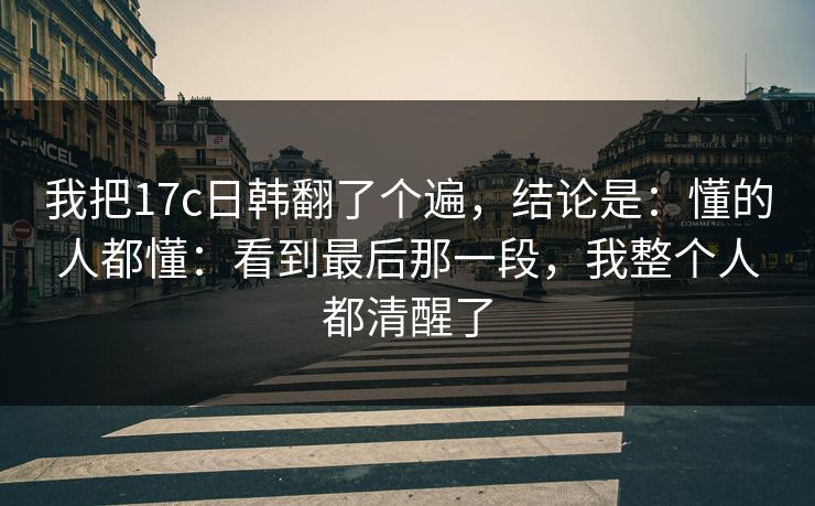 我把17c日韩翻了个遍，结论是：懂的人都懂：看到最后那一段，我整个人都清醒了