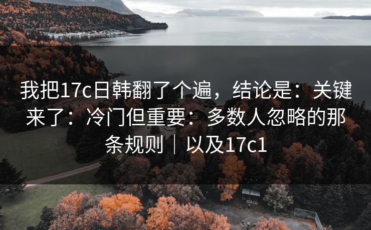 我把17c日韩翻了个遍,结论是:关键来了:冷门但重要:多数人忽略的那条规则|以及17c1 第1张 我把17c日韩翻了个遍,结论是:关键来了:冷门但重要:多数人忽略的那条规则|以及17c1 第1张
