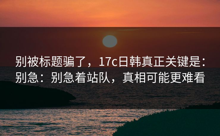 别被标题骗了，17c日韩真正关键是：别急：别急着站队，真相可能更难看  第1张