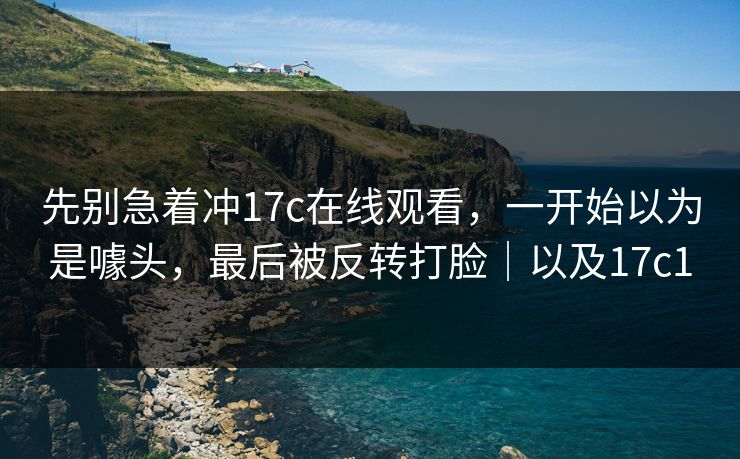 先别急着冲17c在线观看，一开始以为是噱头，最后被反转打脸｜以及17c1  第1张