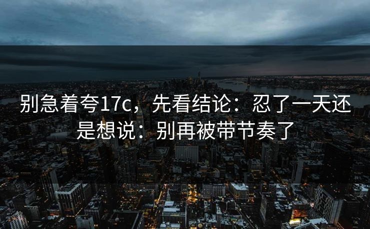 别急着夸17c，先看结论：忍了一天还是想说：别再被带节奏了  第1张
