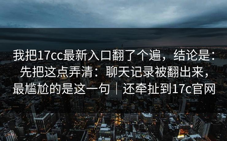 我把17cc最新入口翻了个遍，结论是：先把这点弄清：聊天记录被翻出来，最尴尬的是这一句｜还牵扯到17c官网  第1张