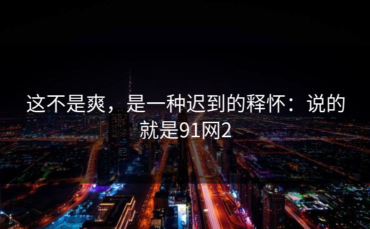 这不是爽，是一种迟到的释怀：说的就是91网2  第1张