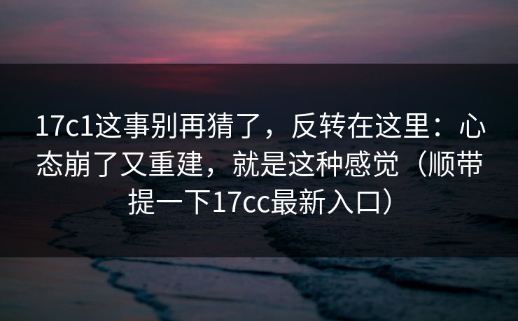 17c1这事别再猜了，反转在这里：心态崩了又重建，就是这种感觉（顺带提一下17cc最新入口）  第1张