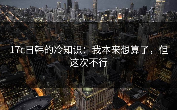 17c日韩的冷知识：我本来想算了，但这次不行