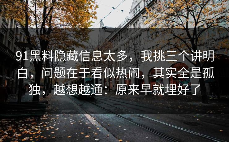 91黑料隐藏信息太多，我挑三个讲明白，问题在于看似热闹，其实全是孤独，越想越通：原来早就埋好了