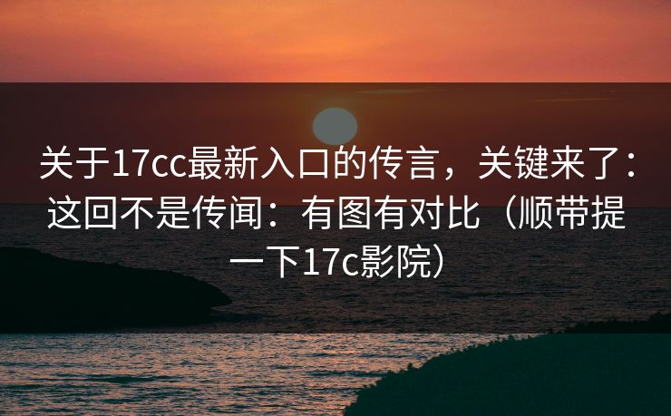 关于17cc最新入口的传言，关键来了：这回不是传闻：有图有对比（顺带提一下17c影院）  第1张