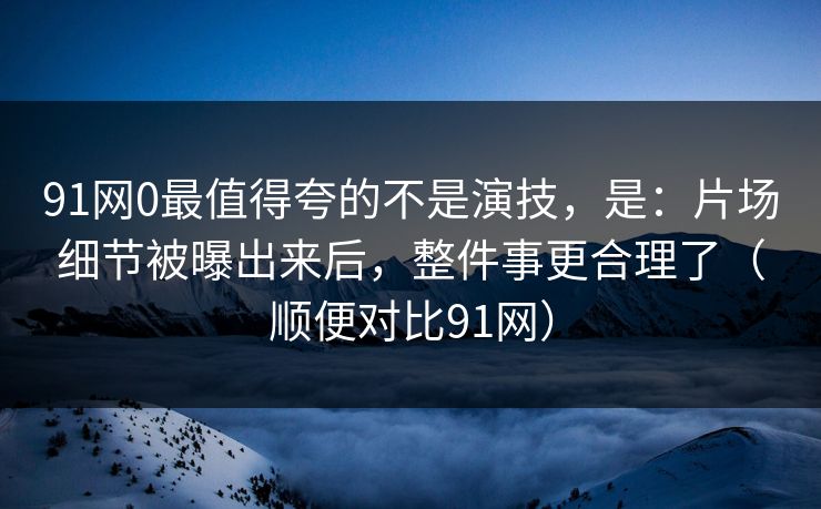 91网0最值得夸的不是演技，是：片场细节被曝出来后，整件事更合理了（顺便对比91网）